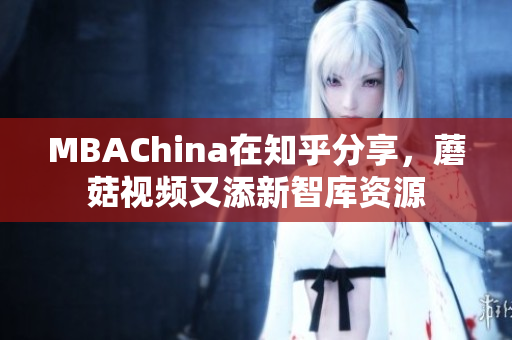 MBAChina在知乎分享，蘑菇视频又添新智库资源