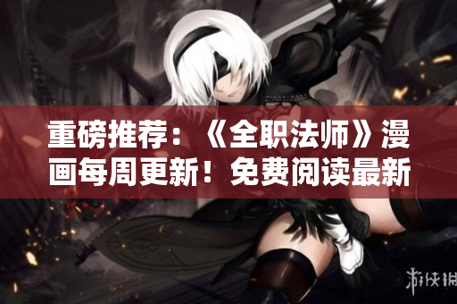 重磅推荐：《全职法师》漫画每周更新！免费阅读最新章节！