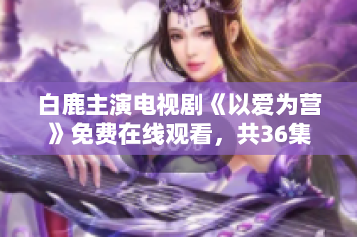 白鹿主演电视剧《以爱为营》免费在线观看，共36集