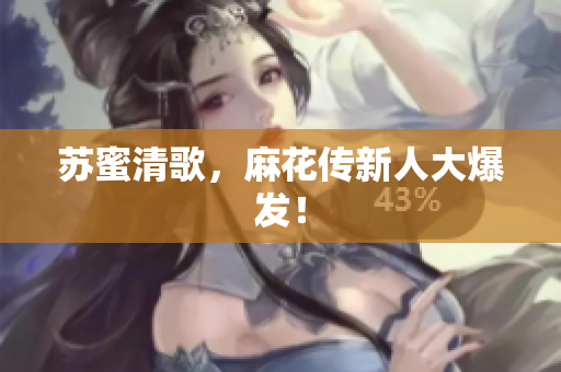 苏蜜清歌，麻花传新人大爆发！