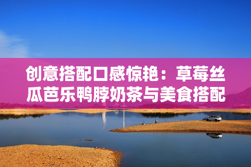 创意搭配口感惊艳：草莓丝瓜芭乐鸭脖奶茶与美食搭配指南