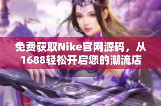 免费获取Nike官网源码，从1688轻松开启您的潮流店铺