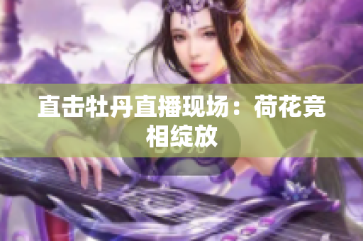 直击牡丹直播现场：荷花竞相绽放