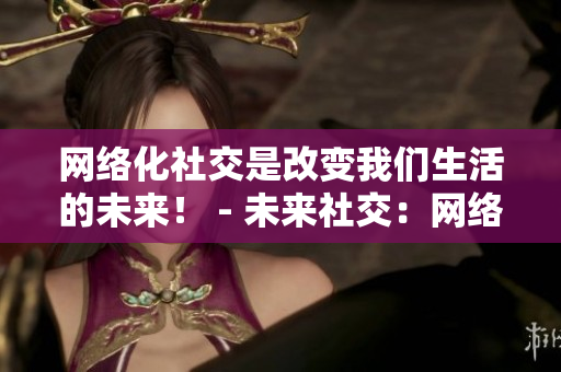 网络化社交是改变我们生活的未来！ - 未来社交：网络化改变我们的生活