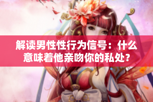 解读男性性行为信号：什么意味着他亲吻你的私处？