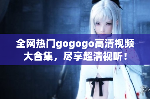 全网热门gogogo高清视频大合集，尽享超清视听！
