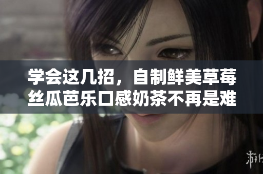 学会这几招，自制鲜美草莓丝瓜芭乐口感奶茶不再是难题！