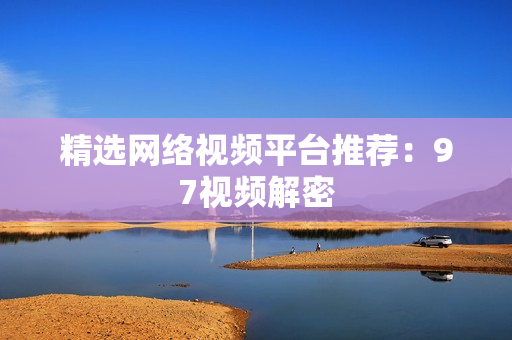 精选网络视频平台推荐：97视频解密