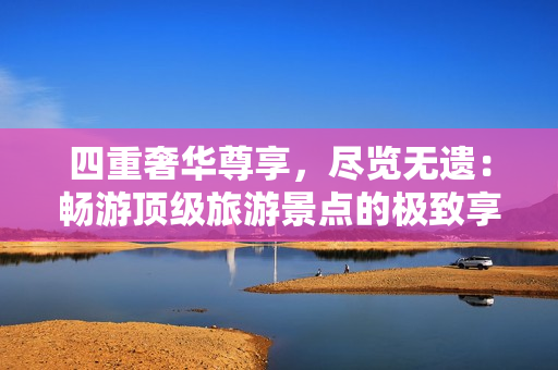 四重奢华尊享，尽览无遗：畅游顶级旅游景点的极致享受