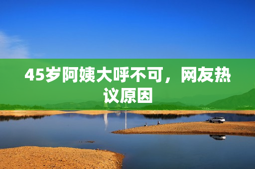 45岁阿姨大呼不可，网友热议原因