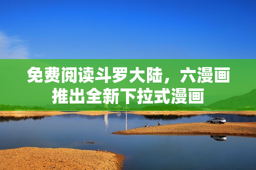 免费阅读斗罗大陆，六漫画推出全新下拉式漫画
