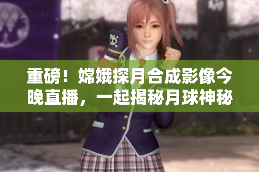 重磅！嫦娥探月合成影像今晚直播，一起揭秘月球神秘面纱