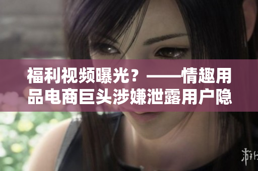福利视频曝光？——情趣用品电商巨头涉嫌泄露用户隐私