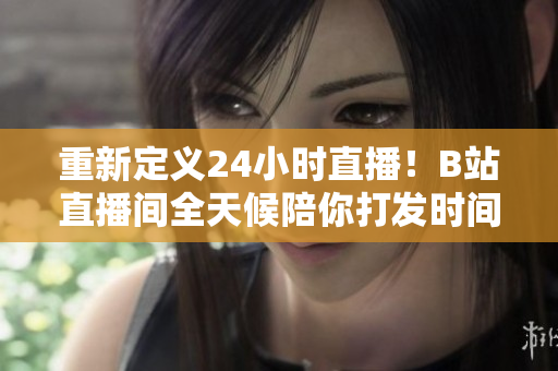 重新定义24小时直播！B站直播间全天候陪你打发时间