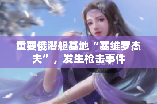 重要俄潜艇基地“塞维罗杰夫”，发生枪击事件
