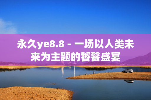 永久ye8.8 - 一场以人类未来为主题的饕餮盛宴