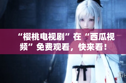 “樱桃电视剧”在“西瓜视频”免费观看，快来看！