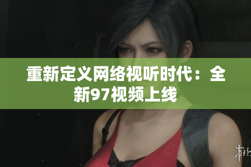 重新定义网络视听时代：全新97视频上线