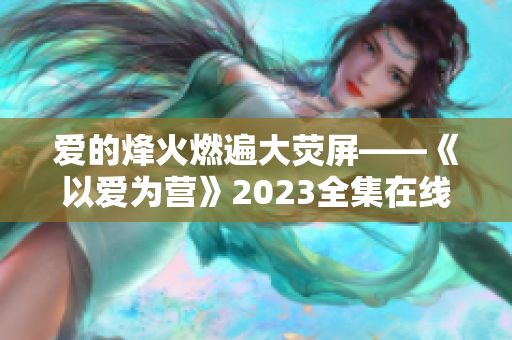 爱的烽火燃遍大荧屏——《以爱为营》2023全集在线免费观看