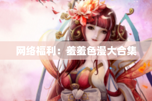网络福利：羞羞色漫大合集