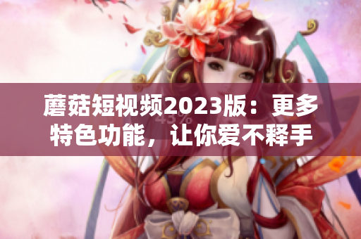 蘑菇短视频2023版：更多特色功能，让你爱不释手