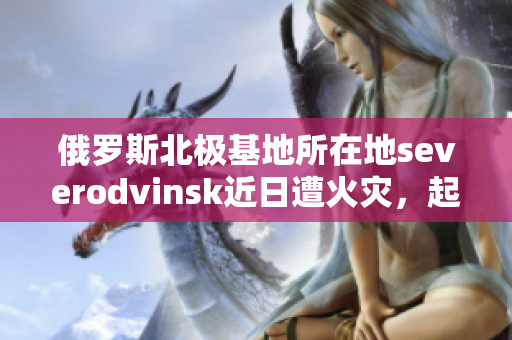 俄罗斯北极基地所在地severodvinsk近日遭火灾，起火建筑为军方宿舍楼