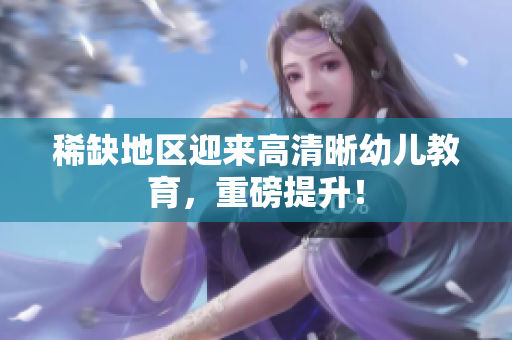 稀缺地区迎来高清晰幼儿教育，重磅提升！