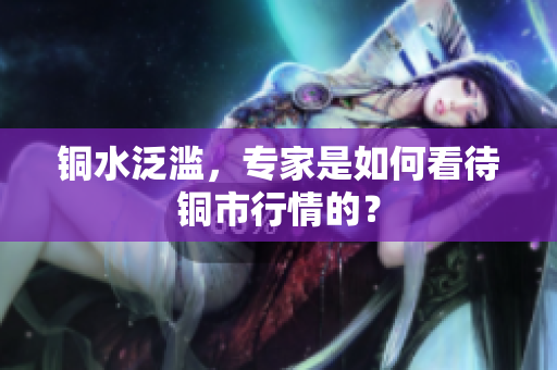 铜水泛滥，专家是如何看待铜市行情的？