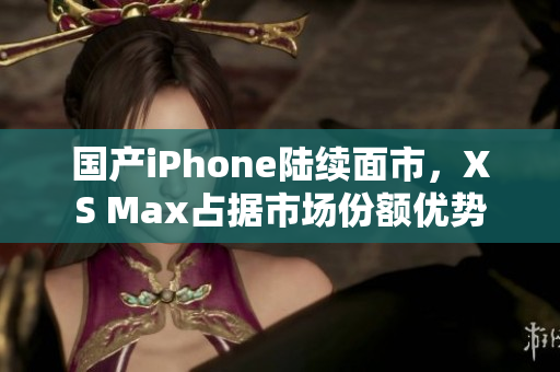 国产iPhone陆续面市，XS Max占据市场份额优势
