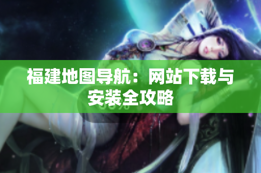 福建地图导航：网站下载与安装全攻略
