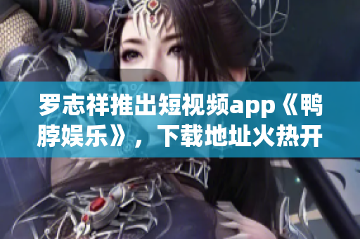 罗志祥推出短视频app《鸭脖娱乐》，下载地址火热开放！