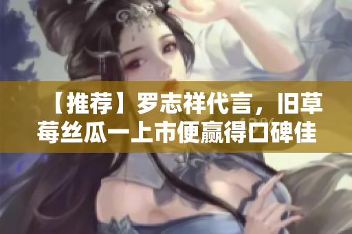 【推荐】罗志祥代言，旧草莓丝瓜一上市便赢得口碑佳评！