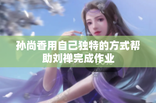孙尚香用自己独特的方式帮助刘禅完成作业