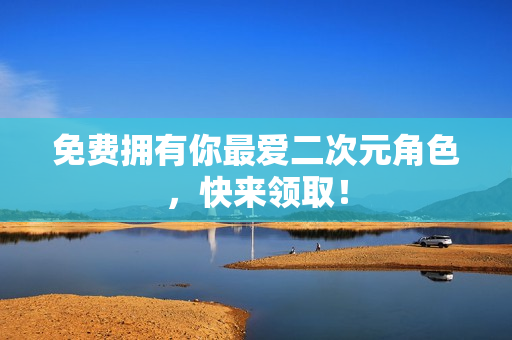免费拥有你最爱二次元角色，快来领取！