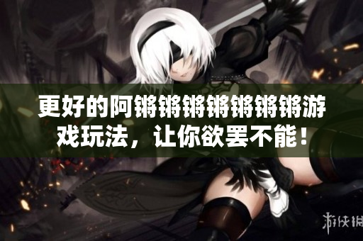 更好的阿锵锵锵锵锵锵锵游戏玩法，让你欲罢不能！