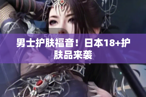 男士护肤福音！日本18+护肤品来袭