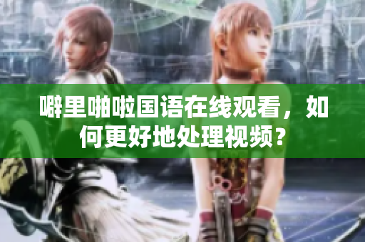 噼里啪啦国语在线观看，如何更好地处理视频？