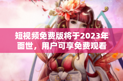 短视频免费版将于2023年面世，用户可享免费观看