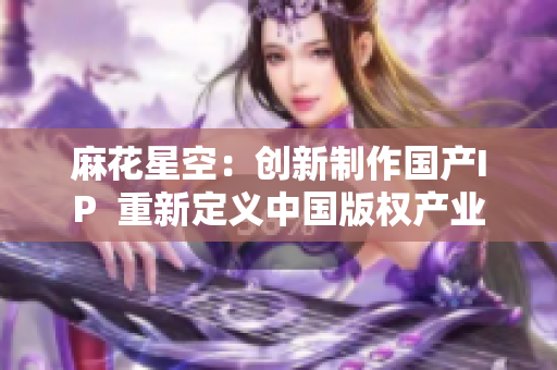 麻花星空：创新制作国产IP  重新定义中国版权产业