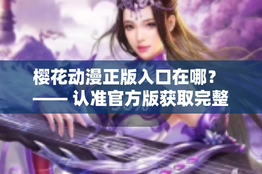 樱花动漫正版入口在哪？ —— 认准官方版获取完整动漫资源