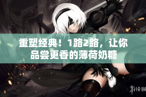 重塑经典！1路2路，让你品尝更香的薄荷奶糖