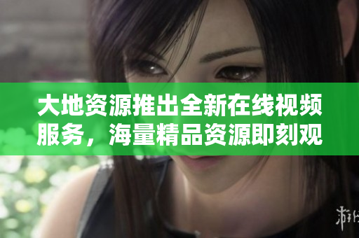 大地资源推出全新在线视频服务，海量精品资源即刻观看！