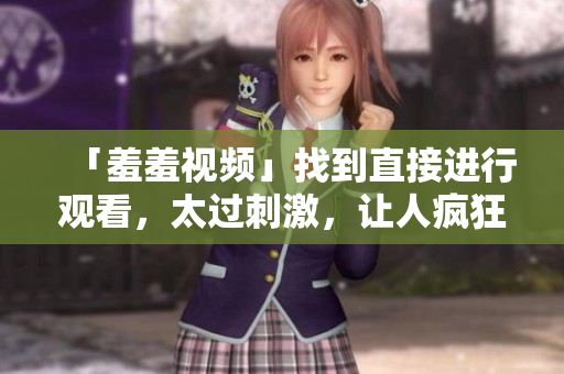 「羞羞视频」找到直接进行观看，太过刺激，让人疯狂想要网络上疯传的羞羞视频，不可错过！