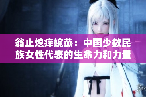 翁止熄痒婉燕：中国少数民族女性代表的生命力和力量