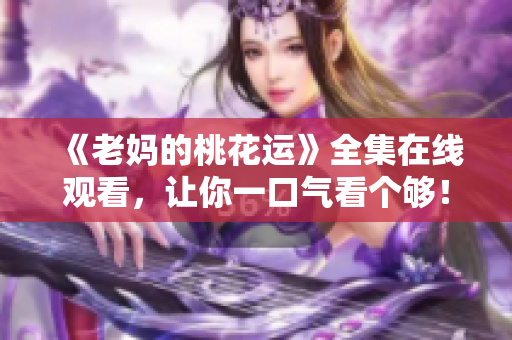 《老妈的桃花运》全集在线观看，让你一口气看个够！