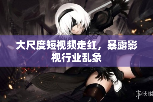 大尺度短视频走红，暴露影视行业乱象