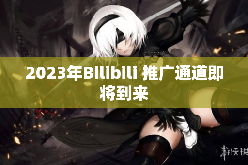 2023年Bilibili 推广通道即将到来