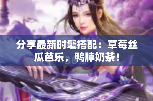 分享最新时髦搭配：草莓丝瓜芭乐，鸭脖奶茶！