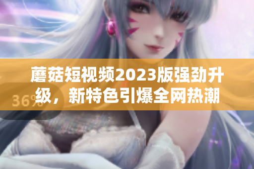 蘑菇短视频2023版强劲升级，新特色引爆全网热潮