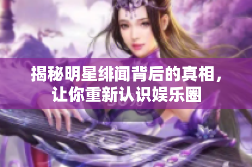 揭秘明星绯闻背后的真相，让你重新认识娱乐圈
